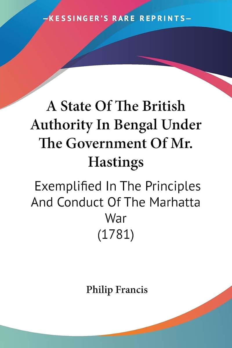A State Of The British Authority In Bengal Under The Government Of Mr. Hastings: Exemplified In The Principles And Conduct Of The Marhatta War (1781)