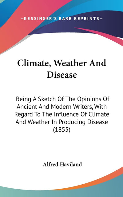 Climate, Weather And Disease: Being A Sketch Of The Opinions Of Ancient And Modern Writers, With Regard To The Influence Of Climate And Weather In Producing Disease (1855)