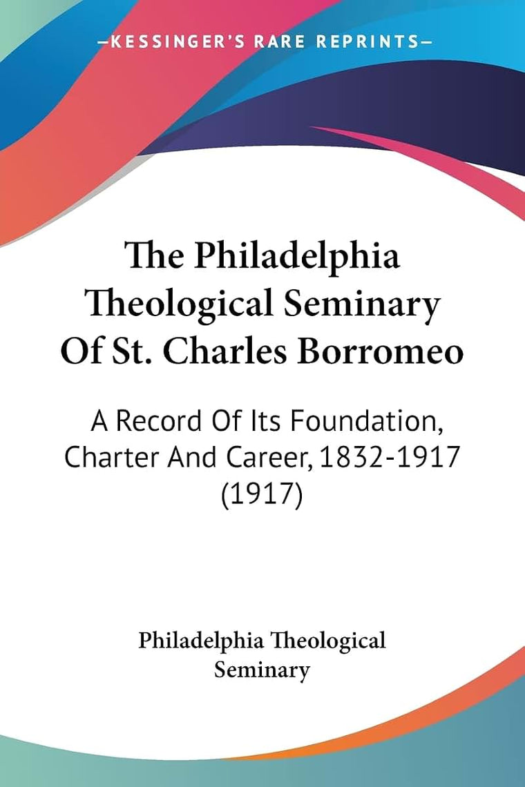 The Philadelphia Theological Seminary Of St. Charles Borromeo: A Record Of Its Foundation, Charter And Career, 1832-1917 (1917)