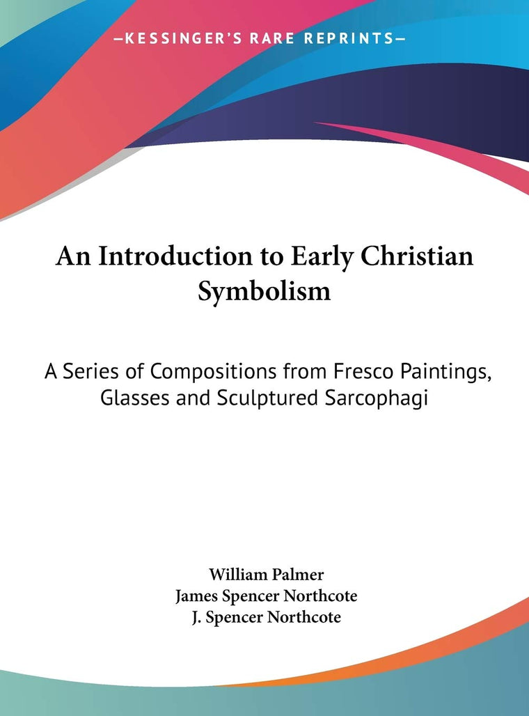 An Introduction to Early Christian Symbolism: A Series of Compositions from Fresco Paintings, Glasses and Sculptured Sarcophagi