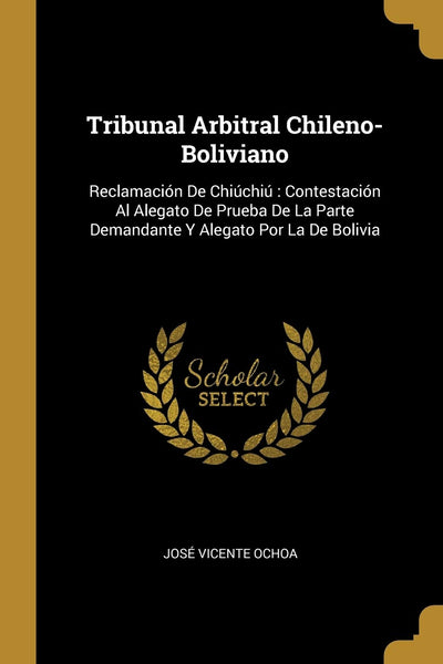 Tribunal Arbitral Chileno-Boliviano: Reclamación De Chiúchiú Contestación Al Alegato De Prueba De La Parte Demandante Y Alegato Por La De Bolivia (Spanish Edition)
