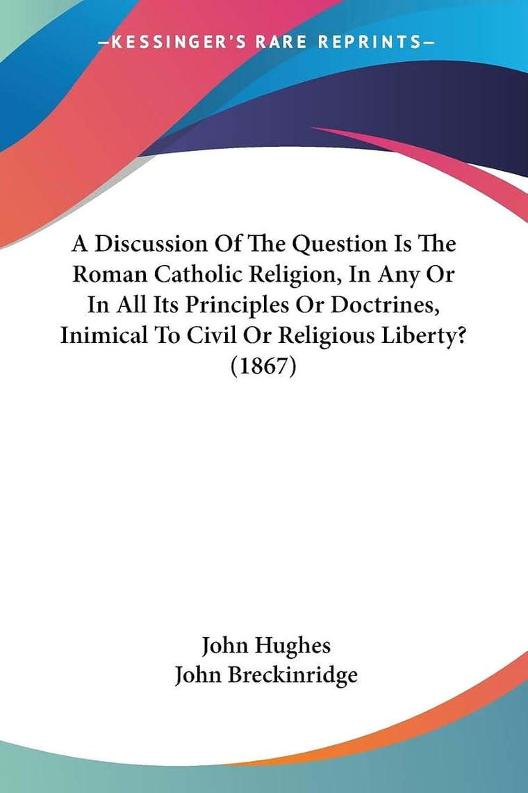 A Discussion Of The Question Is The Roman Catholic Religion, In Any Or In All Its Principles Or Doctrines, Inimical To Civil Or Religious Liberty? (1867)