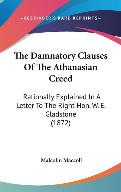 The Damnatory Clauses Of The Athanasian Creed: Rationally Explained In A Letter To The Right Hon. W. E. Gladstone (1872)