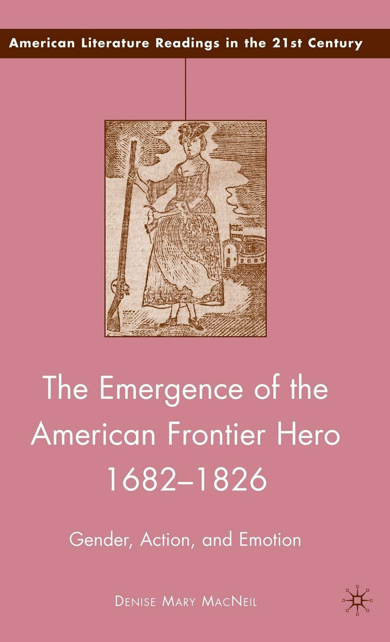 The Emergence of the American Frontier Hero 1682-1826: Gender, Action, and Emotion (American Literature Readings in the 21st Century)
