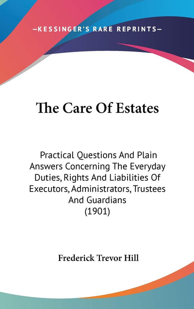 The Care Of Estates: Practical Questions And Plain Answers Concerning The Everyday Duties, Rights And Liabilities Of Executors, Administrators, Trustees And Guardians (1901)