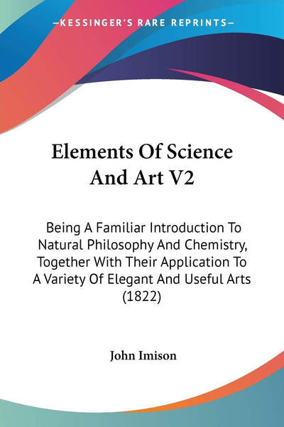 Elements Of Science And Art V2: Being A Familiar Introduction To Natural Philosophy And Chemistry, Together With Their Application To A Variety Of Elegant And Useful Arts (1822)