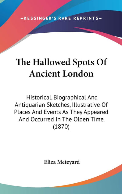 The Hallowed Spots Of Ancient London: Historical, Biographical And Antiquarian Sketches, Illustrative Of Places And Events As They Appeared And Occurred In The Olden Time (1870)