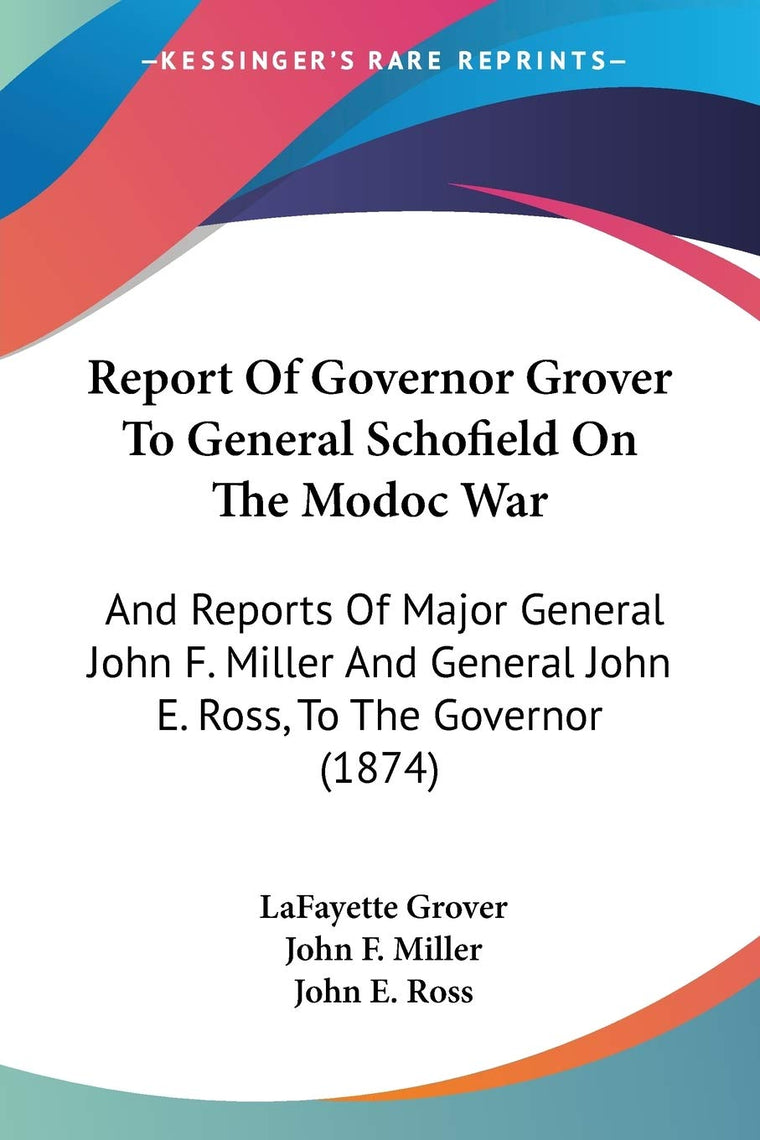 Report Of Governor Grover To General Schofield On The Modoc War: And Reports Of Major General John F. Miller And General John E. Ross, To The Governor (1874)