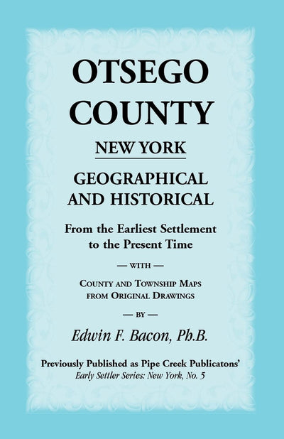 Otsego County New York Geographical and Historical: From the Earliest Settlement to the Present Time With County and Township Maps From Original Drawings (Pipe Creek's Early Settler Series. New York)