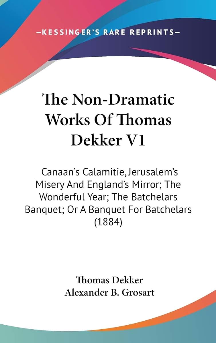 The Non-Dramatic Works Of Thomas Dekker V1: Canaan's Calamitie, Jerusalem's Misery And England's Mirror; The Wonderful Year; The Batchelars Banquet; Or A Banquet For Batchelars (1884)