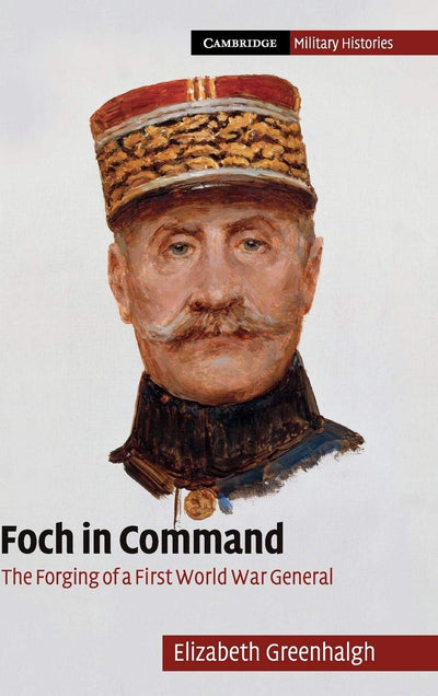 Foch in Command: The Forging of a First World War General (Cambridge Military Histories)