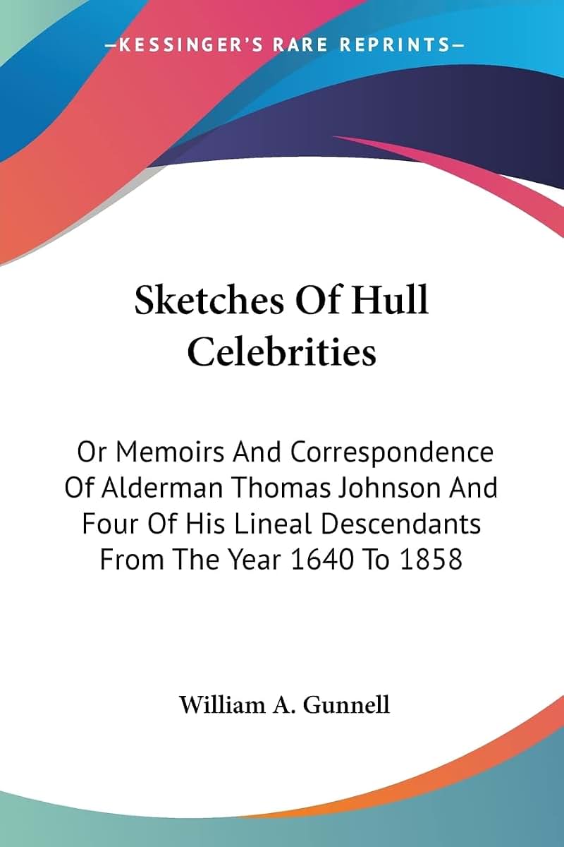 Sketches Of Hull Celebrities: Or Memoirs And Correspondence Of Alderman Thomas Johnson And Four Of His Lineal Descendants From The Year 1640 To 1858
