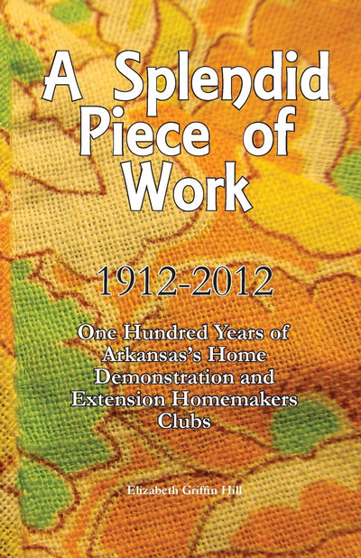 A Splendid Piece of Work: 1912 - 2012: One Hundred Years of Arkansas's Home Demonstration and Extension Homemakers Clubs
