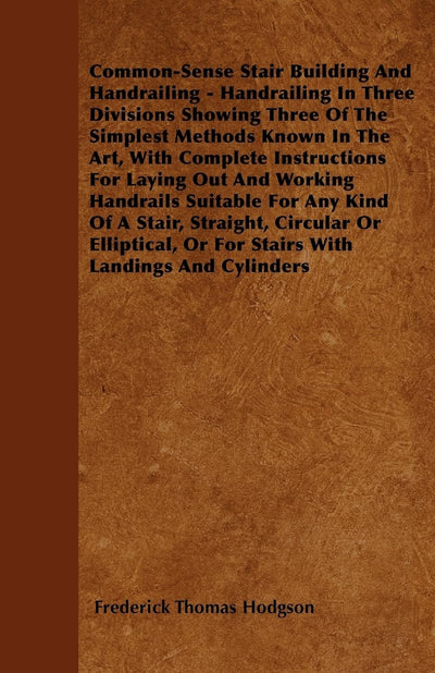 Common-Sense Stair Building And Handrailing - Handrailing In Three Divisions Showing Three Of The Simplest Methods Known In The Art: With Complete ... Or For Stairs With Landings And Cylinders