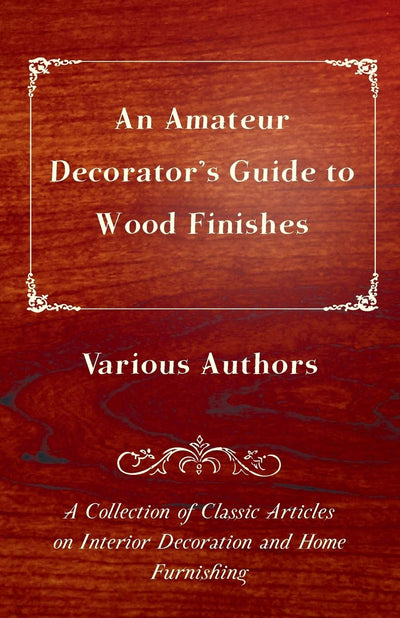 An Amateur Decorator's Guide to Wood Finishes A Collection of Classic Articles on Interior Decoration and Home Furnishing