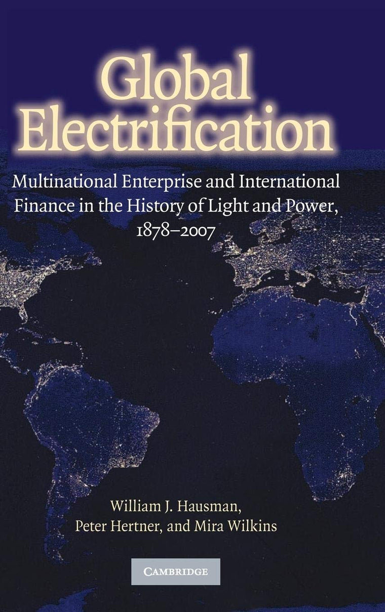 Global Electrification: Multinational Enterprise and International Finance in the History of Light and Power, 1878-2007 (Cambridge Studies in the Emergence of Global Enterprise)