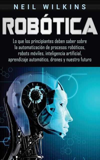 Robótica: Lo que los principiantes deben saber sobre la automatización de procesos robóticos, robots móviles, inteligencia artificial, aprendizaje automático, drones y nuestro futuro (Spanish Edition)