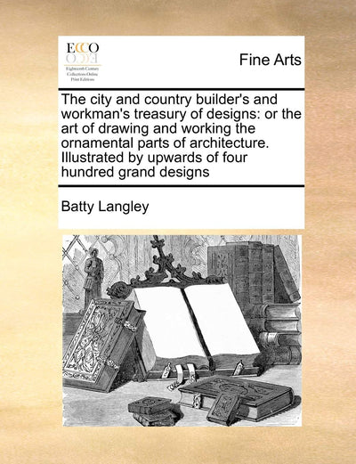 The City and Country Builder's and Workman's Treasury of Designs: Or the Art of Drawing and Working the Ornamental Parts of Architecture. Illustrated by Upwards of Four Hundred Grand Designs