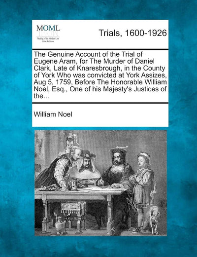 The Genuine Account of the Trial of Eugene Aram, for the Murder of Daniel Clark, Late of Knaresbrough, in the County of York Who Was Convicted at York ... Esq., One of His Majesty's Justices of The...