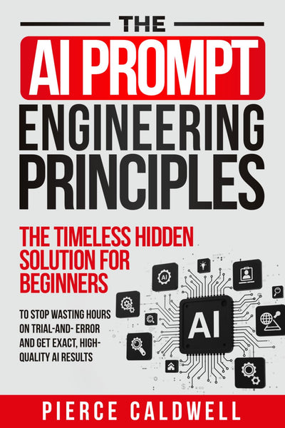 The AI Prompt Engineering Principles: The Timeless Hidden Solution For Beginners To Stop Wasting Hours On Trial-And-Error And Get Exact, High-Quality AI Results