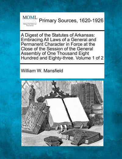 A Digest of the Statutes of Arkansas: Embracing All Laws of a General and Permanent Character in Force at the Close of the Session of the General ... Eight Hundred and Eighty-three. Volume 1 of 2