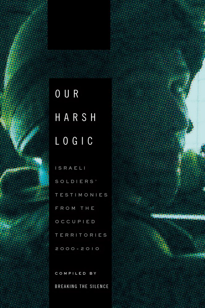 Our Harsh Logic: Israeli Soldiers Testimonies from the Occupied Territories, 2000-2010