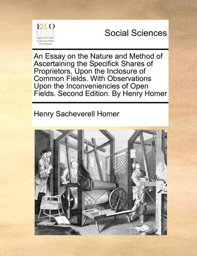 An Essay on the Nature and Method of Ascertaining the Specifick Shares of Proprietors, Upon the Inclosure of Common Fields. with Observations Upon the ... Open Fields. Second Edition. by Henry Homer