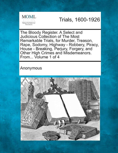 The Bloody Register. a Select and Judicious Collection of the Most Remarkable Trials, for Murder, Treason, Rape, Sodomy, Highway - Robbery, Piracy, ... and Misdemeanors. From... Volume 1 of 4