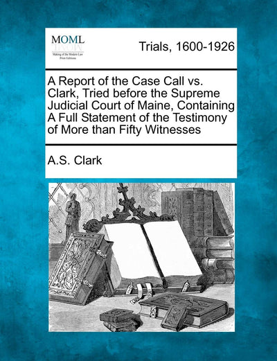 A Report of the Case Call vs. Clark, Tried Before the Supreme Judicial Court of Maine, Containing a Full Statement of the Testimony of More Than Fifty Witnesses