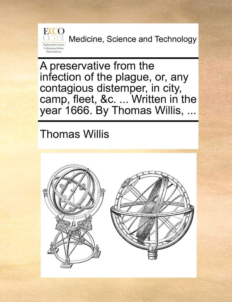 A Preservative from the Infection of the Plague, Or, Any Contagious Distemper, in City, Camp, Fleet, &C. ... Written in the Year 1666. by Thomas Willis, ...
