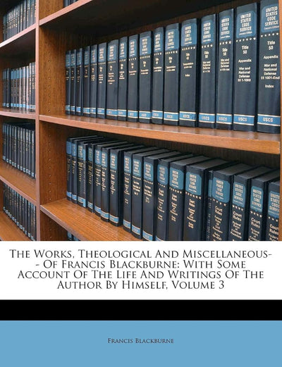 The Works, Theological and Miscellaneous-- Of Francis Blackburne: With Some Account of the Life and Writings of the Author by Himself, Volume 3