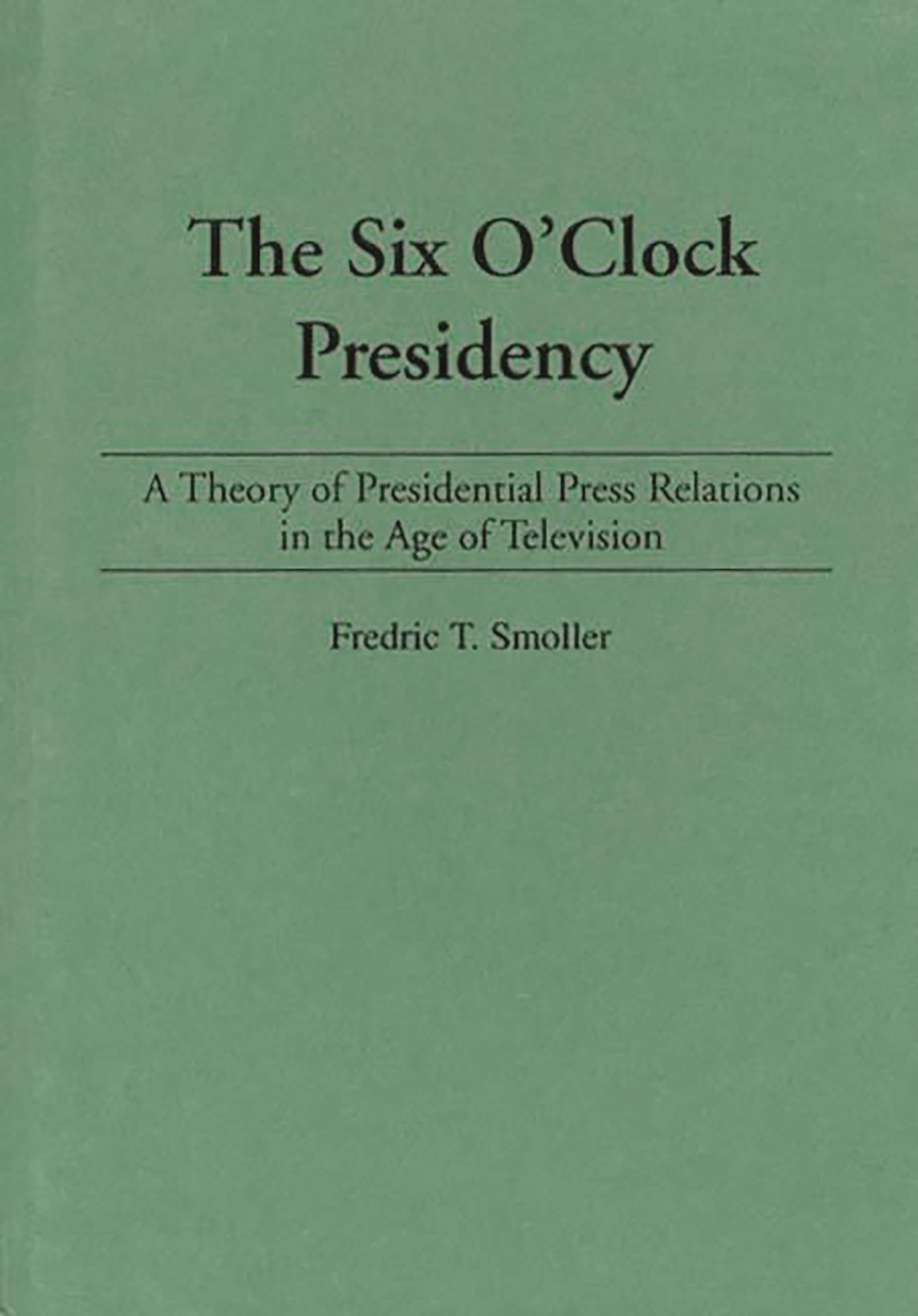 The Six O'Clock Presidency: A Theory of Presidential Press Relations in the Age of Television
