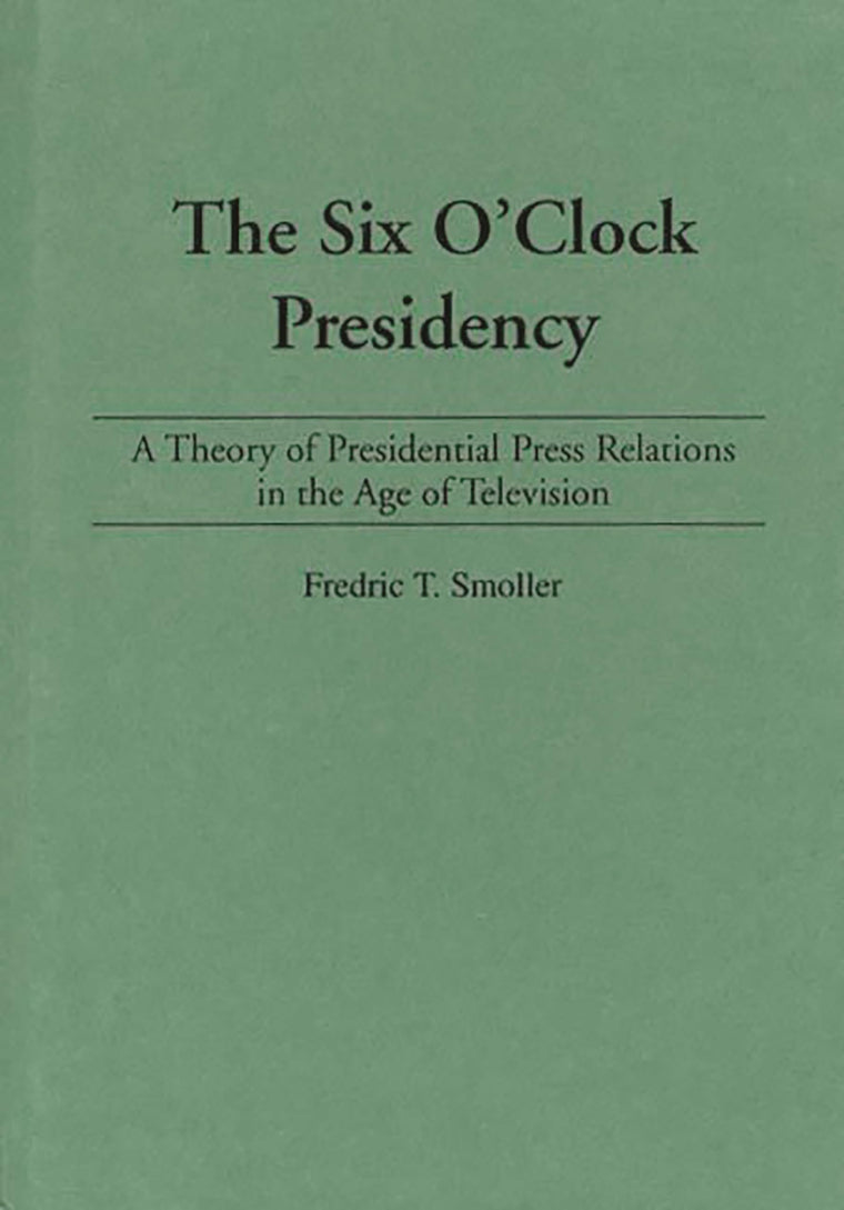 The Six O'Clock Presidency: A Theory of Presidential Press Relations in the Age of Television