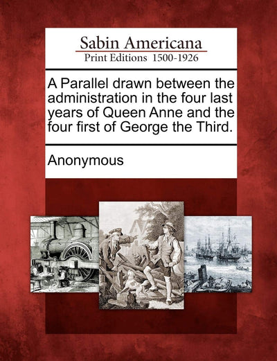 A Parallel Drawn Between the Administration in the Four Last Years of Queen Anne and the Four First of George the Third.