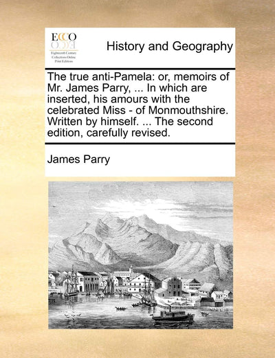 The True Anti-Pamela: Or, Memoirs of Mr. James Parry, ... in Which Are Inserted, His Amours with the Celebrated Miss - Of Monmouthshire. Written by Himself. ... the Second Edition, Carefully Revised.