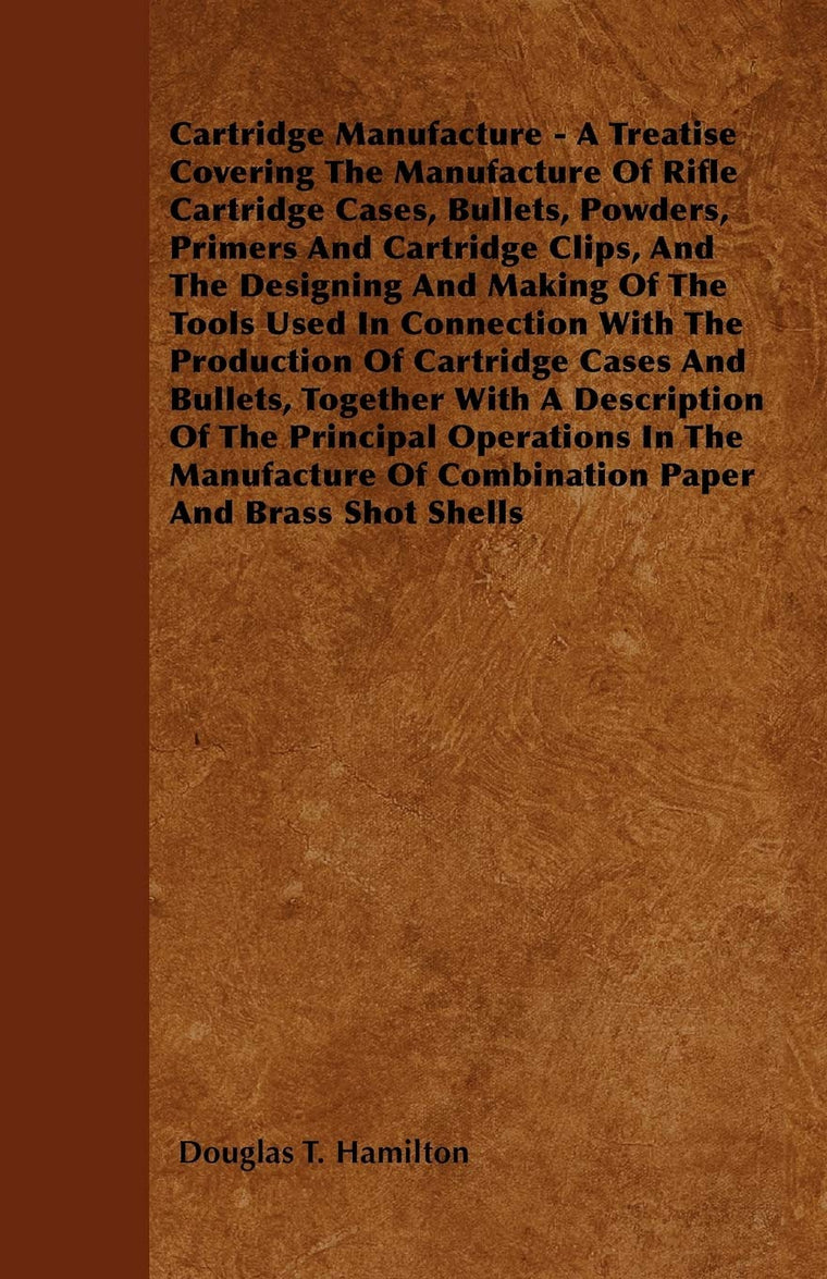 Cartridge Manufacture - A Treatise Covering The Manufacture Of Rifle Cartridge Cases, Bullets, Powders, Primers And Cartridge Clips, And The Designing ... Of Cartridge Cases And Bullets, Together W
