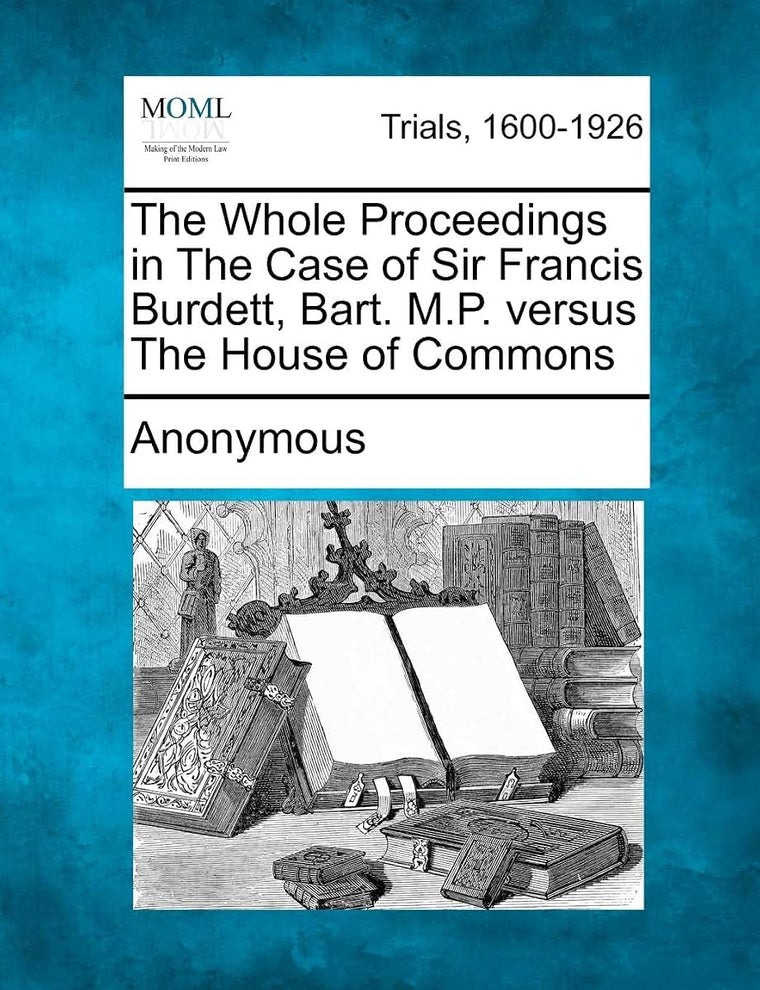 The Whole Proceedings in the Case of Sir Francis Burdett, Bart. M.P. Versus the House of Commons