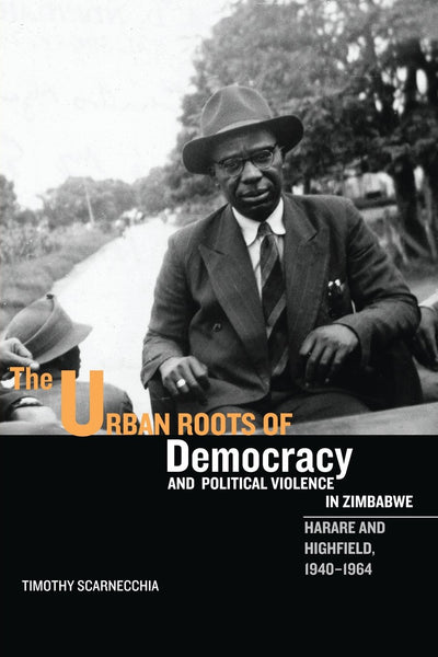 The Urban Roots of Democracy and Political Violence in Zimbabwe: Harare and Highfield, 1940-1964 (Rochester Studies in African History and the Diaspora, 35)
