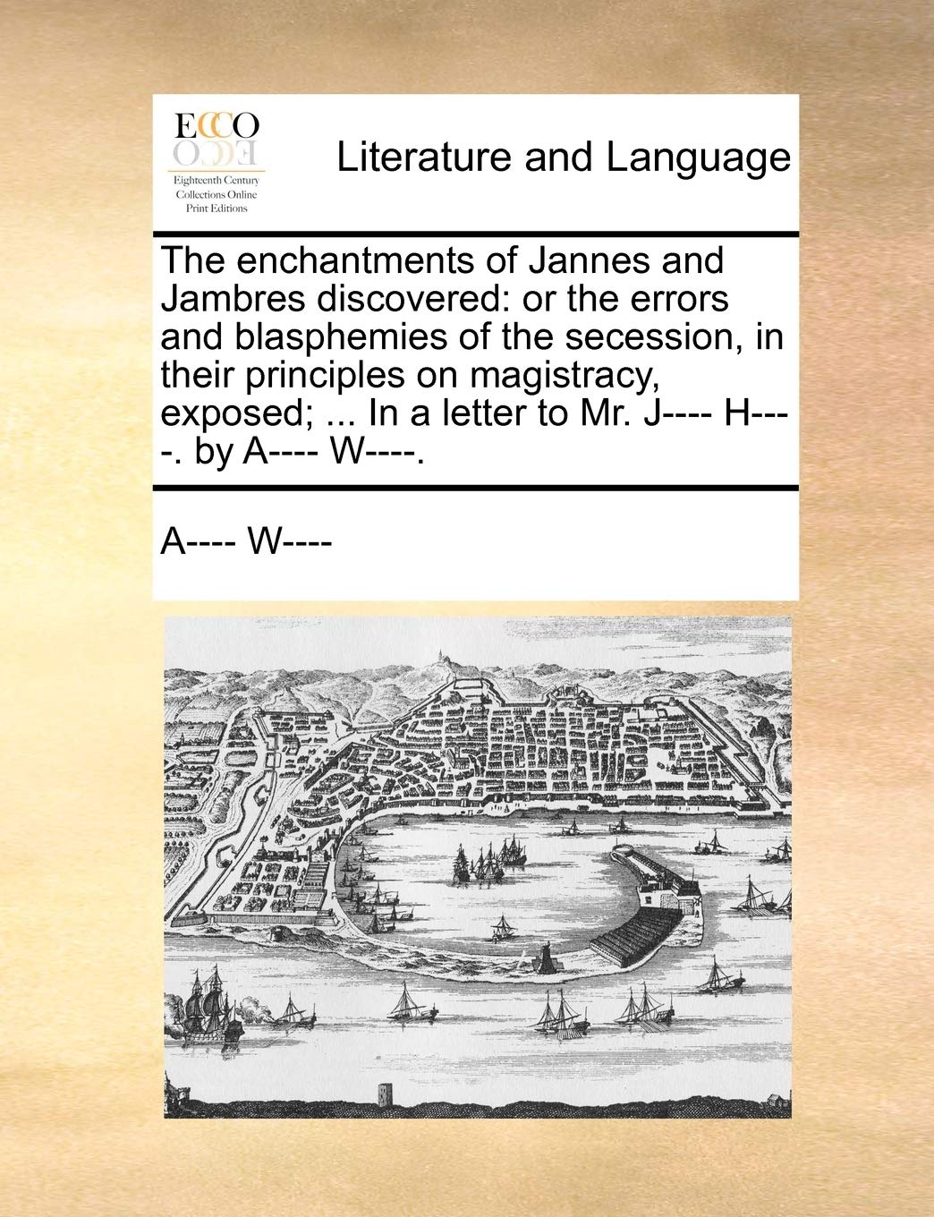 The Enchantments of Jannes and Jambres Discovered: Or the Errors and Blasphemies of the Secession, in Their Principles on Magistracy, Exposed; ... in a Letter to Mr. J---- H----. by A---- W----.