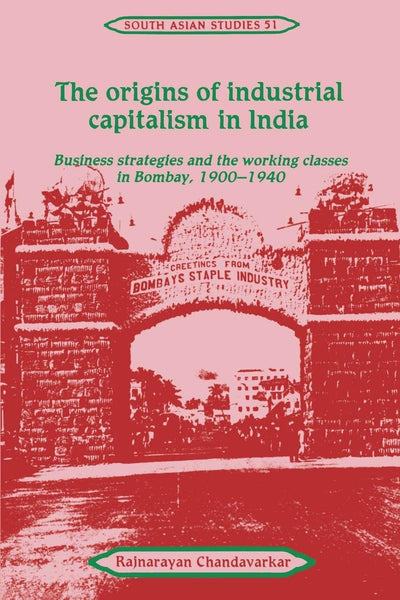 The Origins of Industrial Capitalism in India: Business Strategies and the Working Classes in Bombay, 1900-1940 (Cambridge South Asian Studies, Series Number 51)