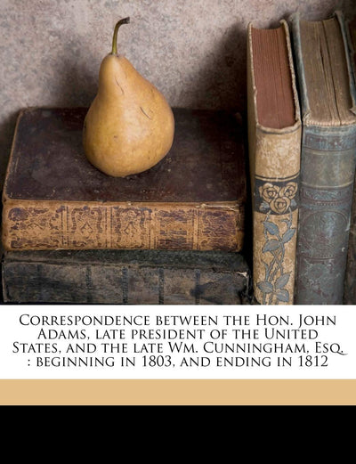 Correspondence Between the Hon. John Adams, Late President of the United States, and the Late Wm. Cunningham, Esq.: Beginning in 1803, and Ending in 1812