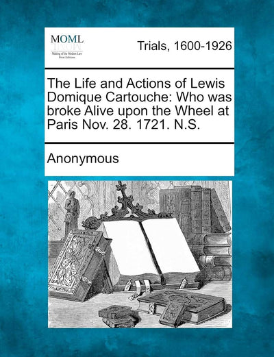 The Life and Actions of Lewis Domique Cartouche: Who Was Broke Alive Upon the Wheel at Paris Nov. 28. 1721. N.S.