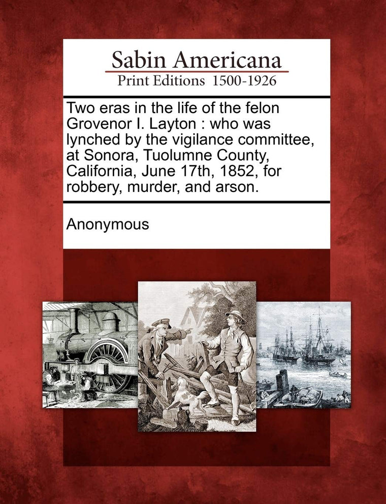 Two Eras in the Life of the Felon Grovenor I. Layton: Who Was Lynched by the Vigilance Committee, at Sonora, Tuolumne County, California, June 17th, 1852, for Robbery, Murder, and Arson.