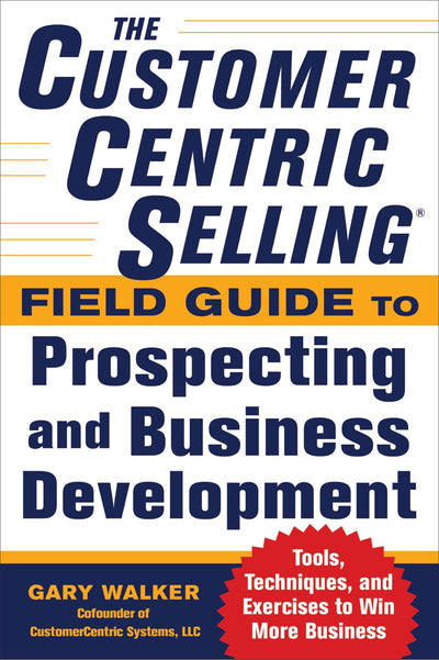 The CustomerCentric Selling Field Guide to Prospecting and Business Development: Techniques, Tools, and Exercises to Win More Business