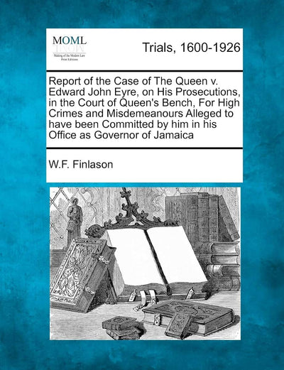 Report of the Case of the Queen V. Edward John Eyre, on His Prosecutions, in the Court of Queen's Bench, for High Crimes and Misdemeanours Alleged to ... by Him in His Office as Governor of Jamaica