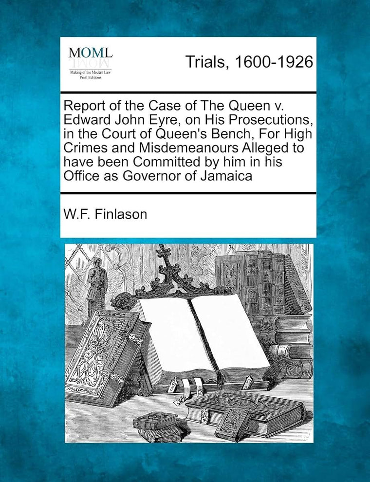 Report of the Case of the Queen V. Edward John Eyre, on His Prosecutions, in the Court of Queen's Bench, for High Crimes and Misdemeanours Alleged to ... by Him in His Office as Governor of Jamaica