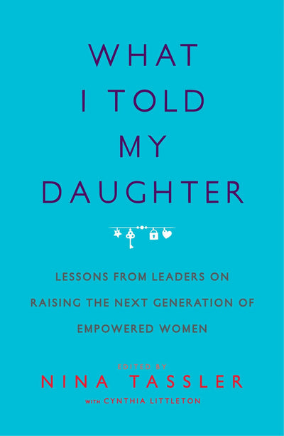 What I Told My Daughter: Lessons from Leaders on Raising the Next Generation of Empowered Women