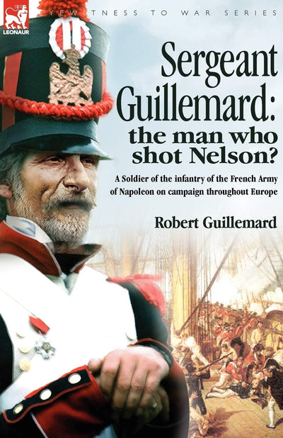 Sergeant Guillemard - the Man Who Shot Nelson?: A Soldier of the Infantry of the French Army of Napoleon on Campaign Throughout Europe