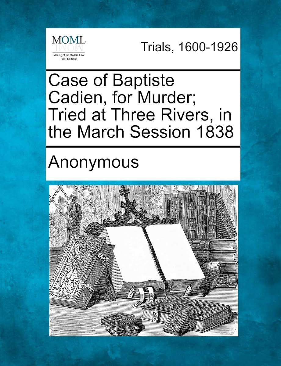 Case of Baptiste Cadien, for Murder; Tried at Three Rivers, in the March Session 1838