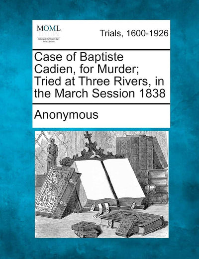 Case of Baptiste Cadien, for Murder; Tried at Three Rivers, in the March Session 1838